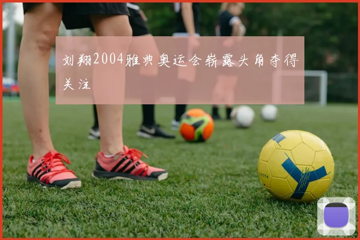 刘翔2004雅典奥运会崭露头角夺得关注