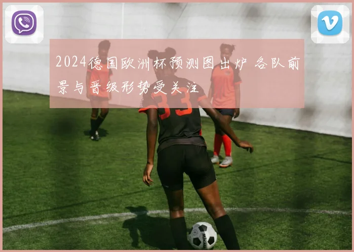 2024德国欧洲杯预测图出炉 各队前景与晋级形势受关注