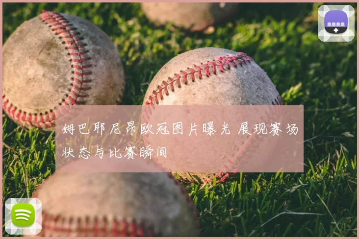 姆巴耶尼昂欧冠图片曝光 展现赛场状态与比赛瞬间