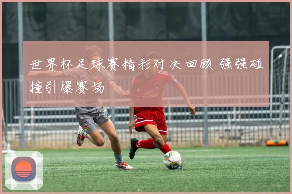 世界杯足球赛精彩对决回顾 强强碰撞引爆赛场