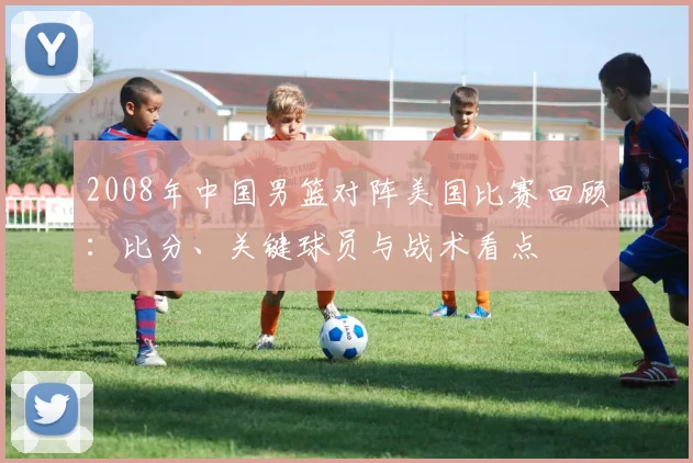 2008年中国男篮对阵美国比赛回顾：比分、关键球员与战术看点