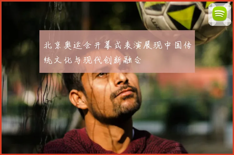 北京奥运会开幕式表演展现中国传统文化与现代创新融合