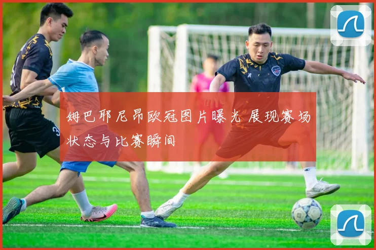姆巴耶尼昂欧冠图片曝光 展现赛场状态与比赛瞬间
