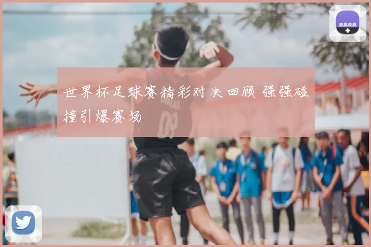 世界杯足球赛精彩对决回顾 强强碰撞引爆赛场