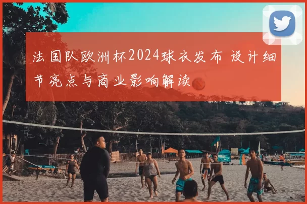 法国队欧洲杯2024球衣发布 设计细节亮点与商业影响解读