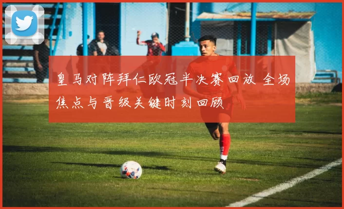 皇马对阵拜仁欧冠半决赛回放 全场焦点与晋级关键时刻回顾