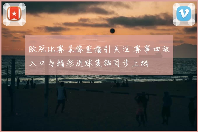 欧冠比赛录像重播引关注 赛事回放入口与精彩进球集锦同步上线
