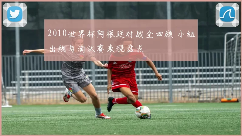 2010世界杯阿根廷对战全回顾 小组出线与淘汰赛表现盘点