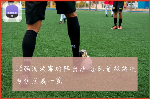 16强淘汰赛对阵出炉 各队晋级路径与焦点战一览