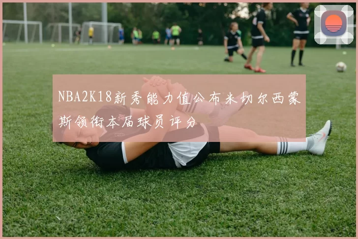 NBA2K18新秀能力值公布米切尔西蒙斯领衔本届球员评分