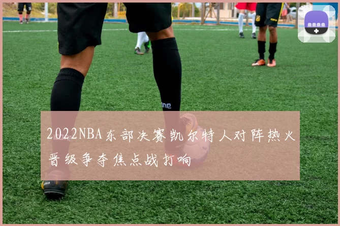2022NBA东部决赛凯尔特人对阵热火晋级争夺焦点战打响