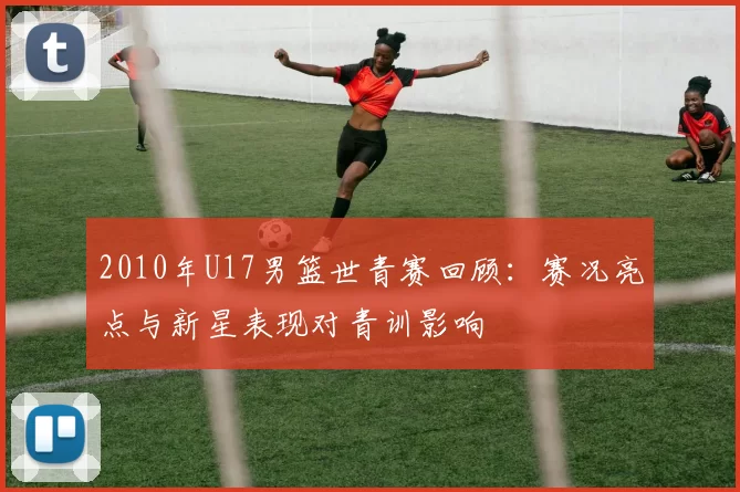 2010年U17男篮世青赛回顾：赛况亮点与新星表现对青训影响