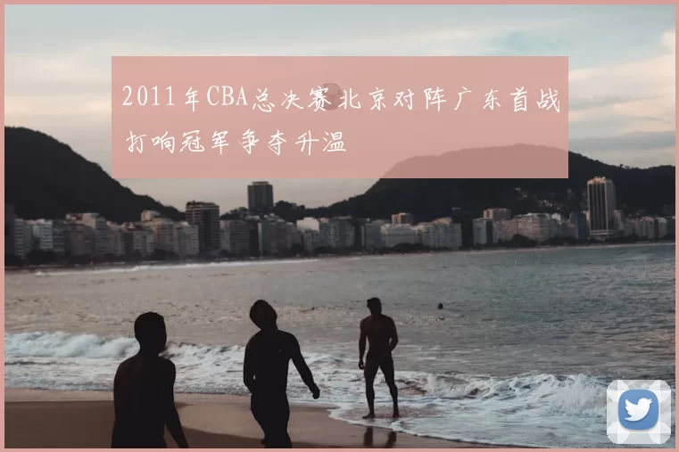 2011年CBA总决赛北京对阵广东首战打响冠军争夺升温