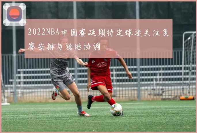 2022NBA中国赛延期待定球迷关注复赛安排与场地协调