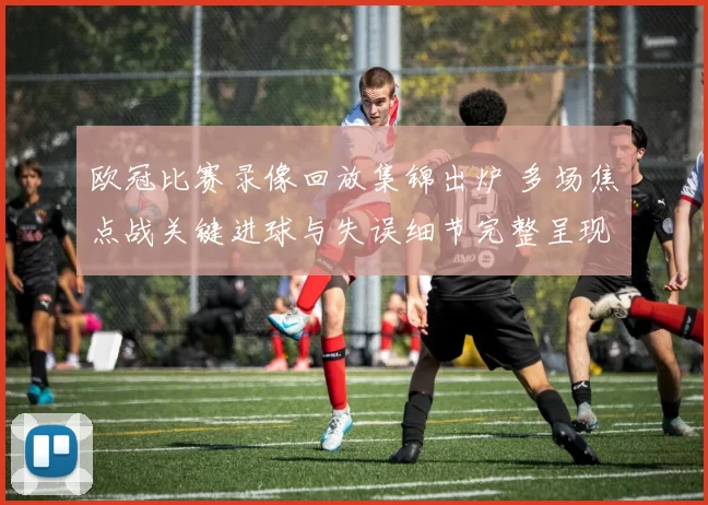 欧冠比赛录像回放集锦出炉 多场焦点战关键进球与失误细节完整呈现