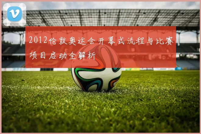 2012伦敦奥运会开幕式流程与比赛项目启动全解析