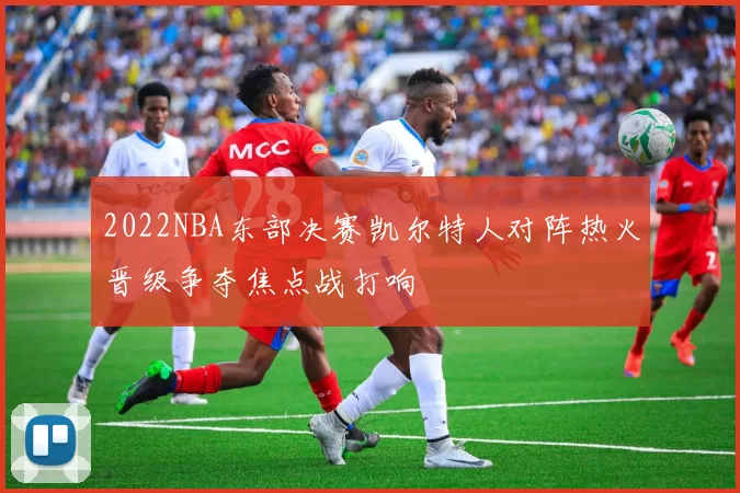 2022NBA东部决赛凯尔特人对阵热火晋级争夺焦点战打响