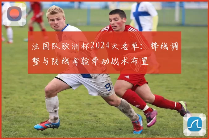 法国队欧洲杯2024大名单：锋线调整与防线考验牵动战术布置