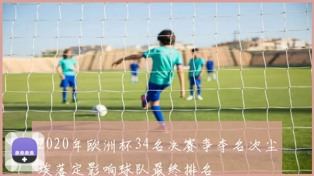 2020年欧洲杯34名决赛争夺名次尘埃落定影响球队最终排名