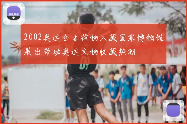 2002奥运会吉祥物入藏国家博物馆展出带动奥运文物收藏热潮