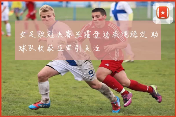 女足欧冠决赛王霜登场表现稳定 助球队收获亚军引关注
