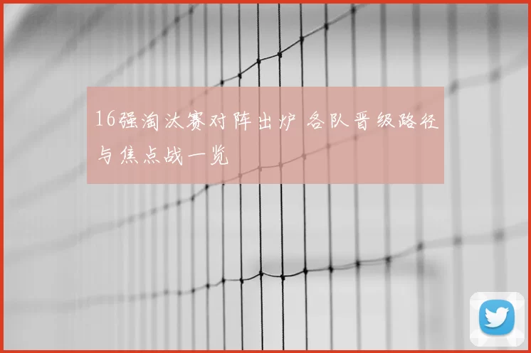 16强淘汰赛对阵出炉 各队晋级路径与焦点战一览