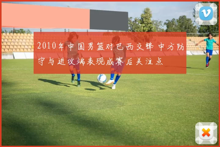 2010年中国男篮对巴西交锋 中方防守与进攻端表现成赛后关注点